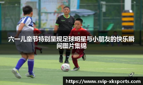六一儿童节特别呈现足球明星与小朋友的快乐瞬间图片集锦